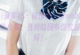 BoLoli菠萝社 – 柳侑绮Sevenbaby的校园日常合集：当她的图书馆变成了自拍间！